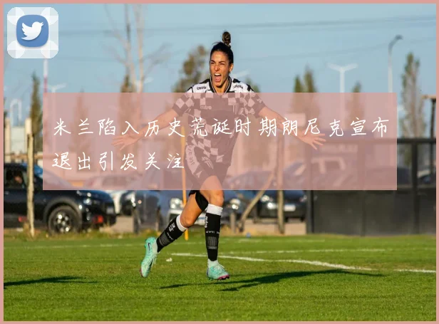 米兰陷入历史荒诞时期朗尼克宣布退出引发关注
