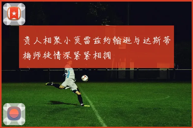 贵人相聚小莫雷兹约翰逊与达斯蒂梅师徒情深紧紧相拥