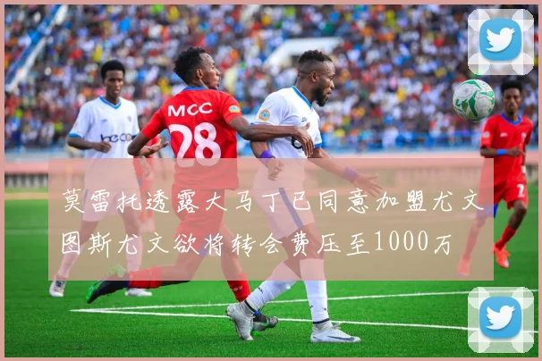 莫雷托透露大马丁已同意加盟尤文图斯尤文欲将转会费压至1000万