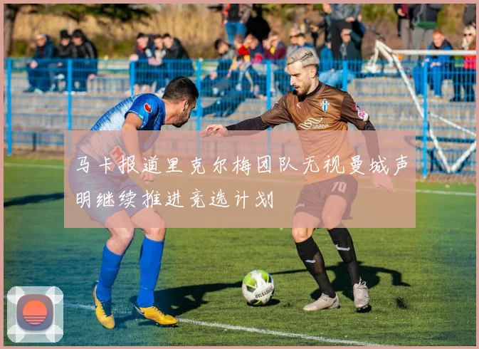 马卡报道里克尔梅团队无视曼城声明继续推进竞选计划
