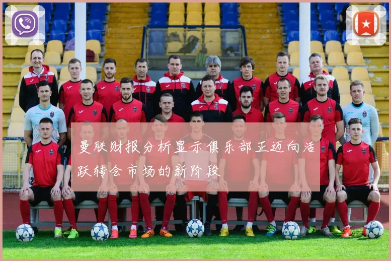 曼联财报分析显示俱乐部正迈向活跃转会市场的新阶段