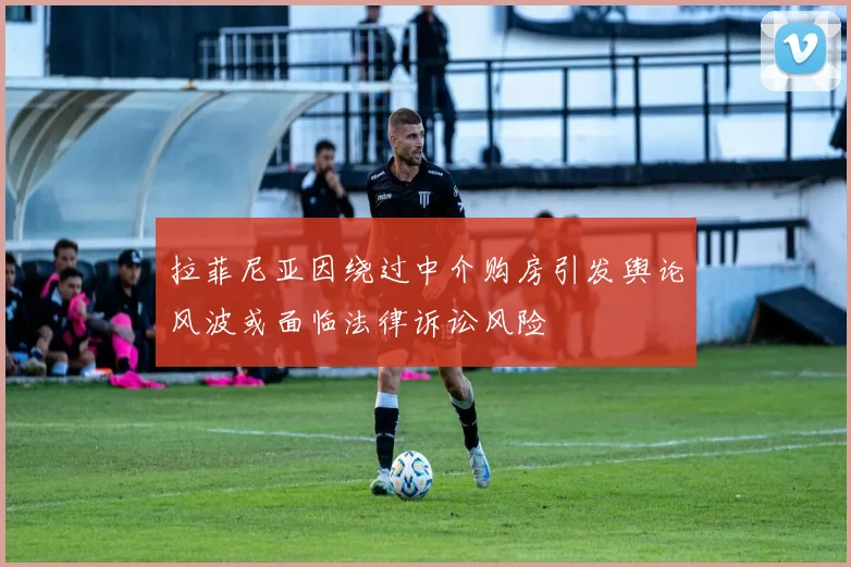 拉菲尼亚因绕过中介购房引发舆论风波或面临法律诉讼风险