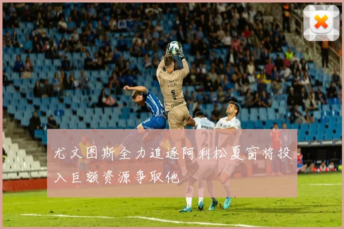 尤文图斯全力追逐阿利松夏窗将投入巨额资源争取他