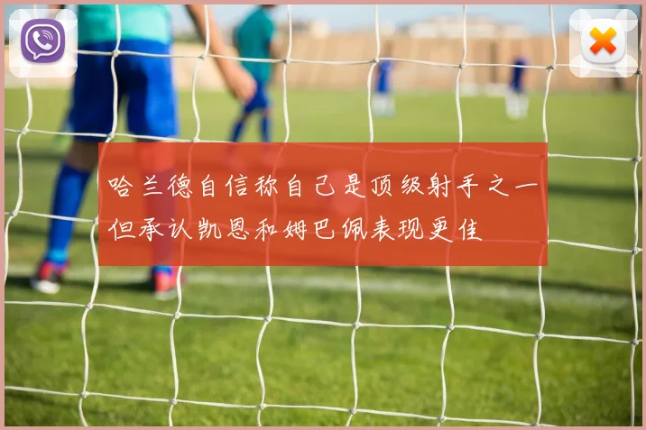 哈兰德自信称自己是顶级射手之一但承认凯恩和姆巴佩表现更佳