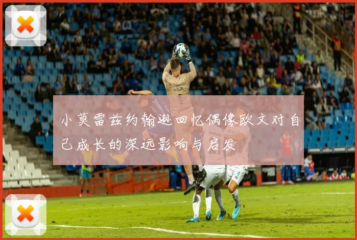 小莫雷兹约翰逊回忆偶像欧文对自己成长的深远影响与启发