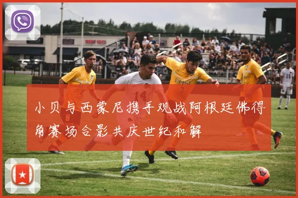 小贝与西蒙尼携手观战阿根廷佛得角赛场合影共庆世纪和解