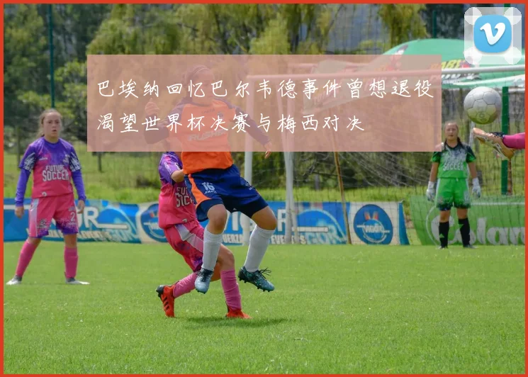 巴埃纳回忆巴尔韦德事件曾想退役渴望世界杯决赛与梅西对决