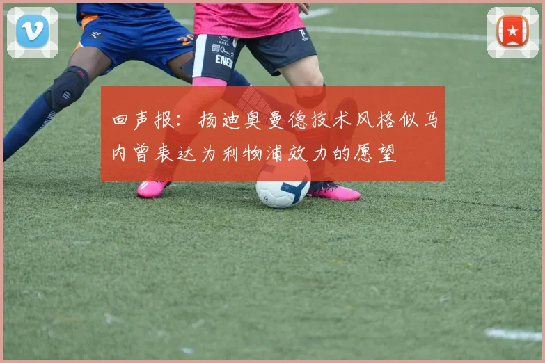 回声报：扬迪奥曼德技术风格似马内曾表达为利物浦效力的愿望