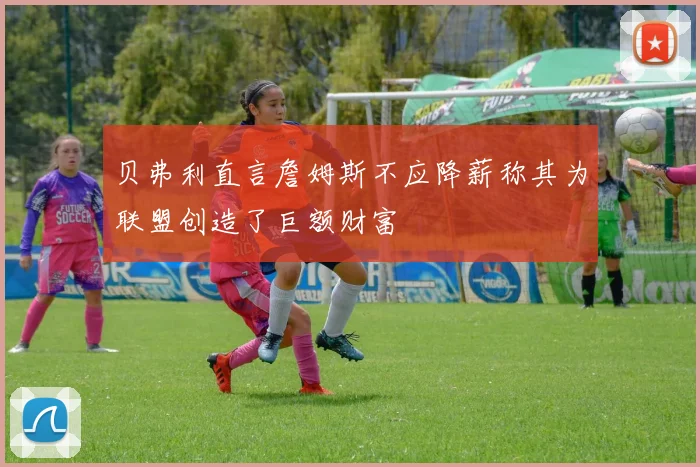 贝弗利直言詹姆斯不应降薪称其为联盟创造了巨额财富