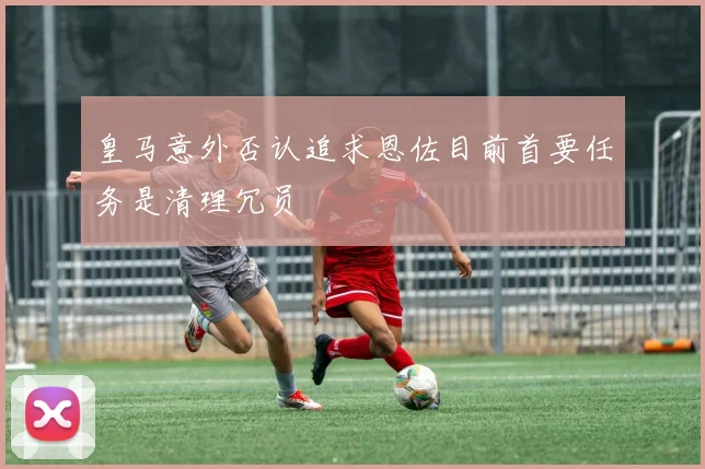 皇马意外否认追求恩佐目前首要任务是清理冗员