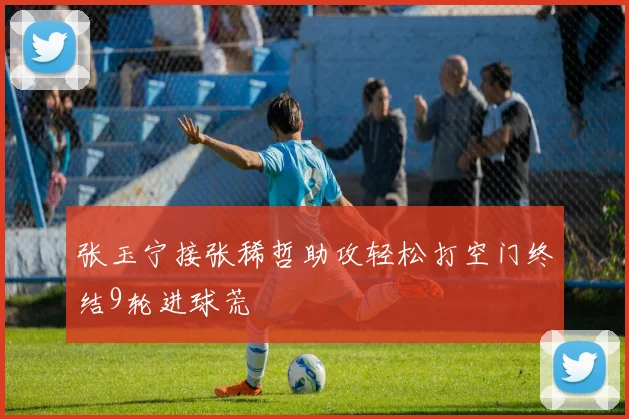 张玉宁接张稀哲助攻轻松打空门终结9轮进球荒