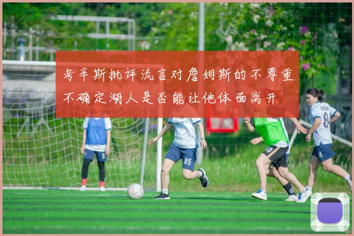 考辛斯批评流言对詹姆斯的不尊重不确定湖人是否能让他体面离开