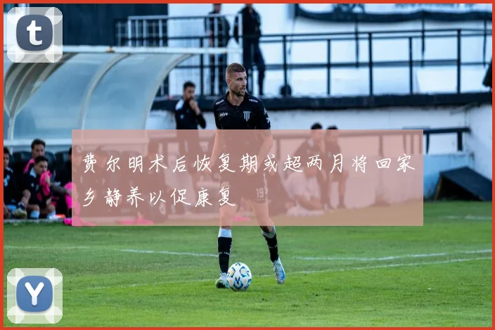 费尔明术后恢复期或超两月将回家乡静养以促康复