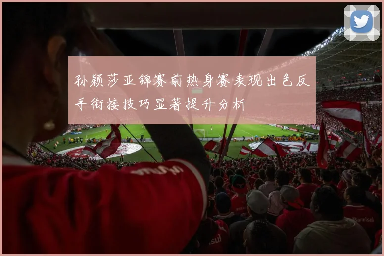 孙颖莎亚锦赛前热身赛表现出色反手衔接技巧显著提升分析