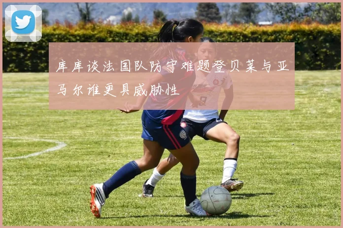 库库谈法国队防守难题登贝莱与亚马尔谁更具威胁性